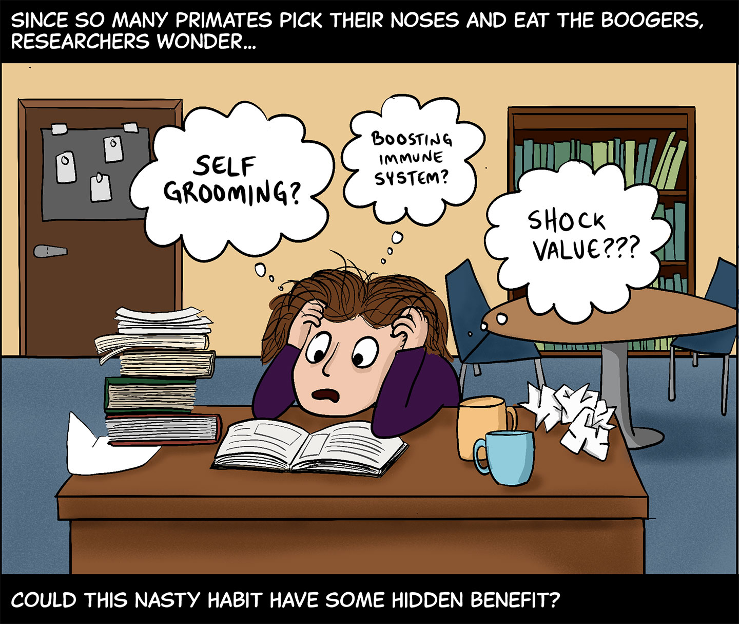 Panel 7. Text (above image): Since so many primates pick their noses and eat the boogers, researchers wonder… Image: Fabre sits slumped over her desk, clutching her head, as she looks through a book. A stack of books, several crumpled papers and two coffee mugs also sit on the desk, which is inside an office. Fabre thinks, “Self-grooming? Boosting immune system? Shock value???” Text (below image): …could this nasty habit have some hidden benefit? 