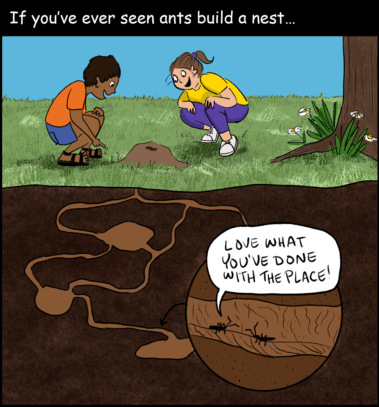 Panel 1: Text (above image): If you’ve ever seen ants build a nest… Image: Two kids look at an anthill built into a patch of grass beneath a tree. Underground below the anthill are tunnels carved into the soil. An inset shows two ants inside one of the tunnels. One ant is saying to the other, “Love what you’ve done with the place!” 