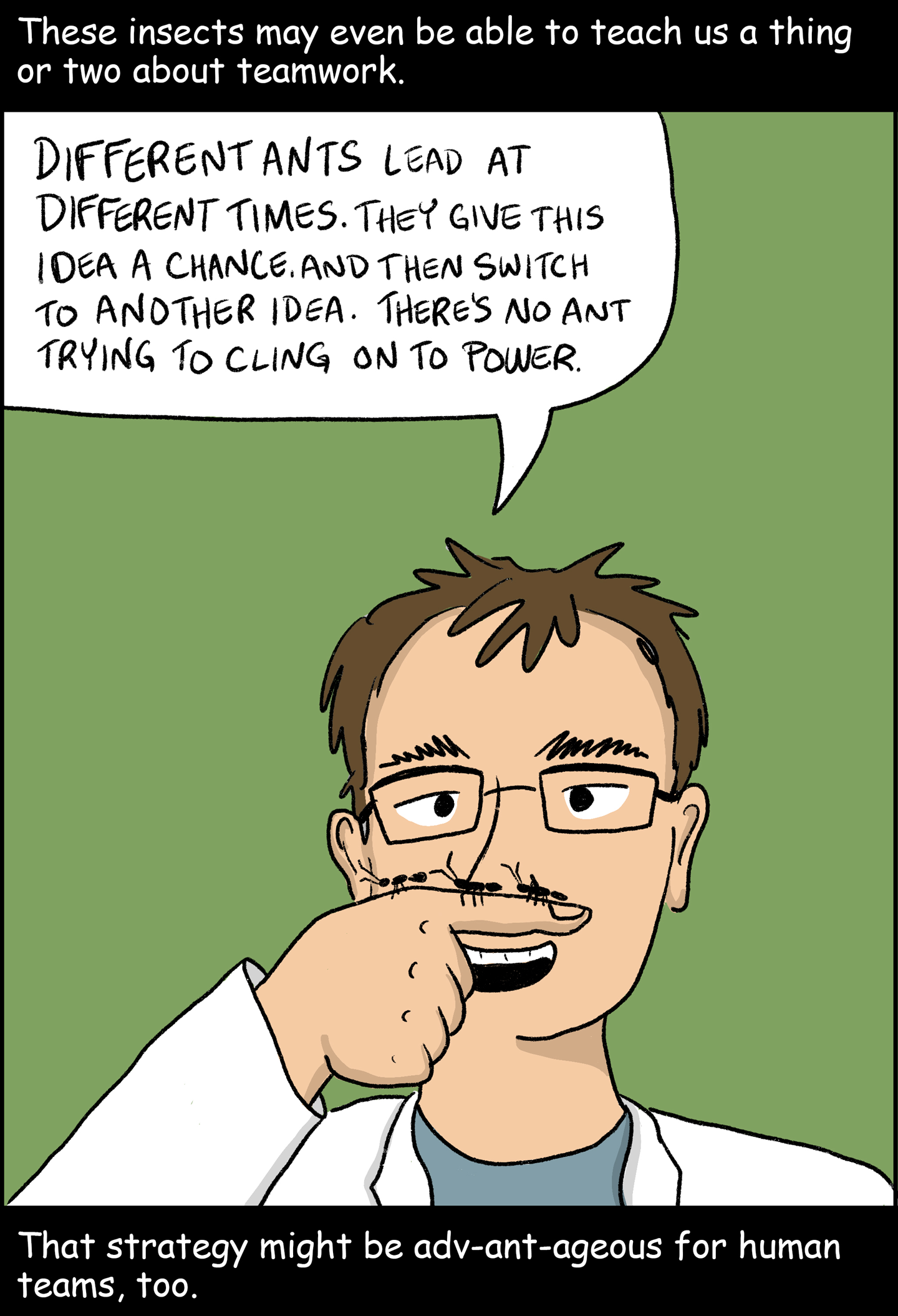 Panel 10: Text (above image): These insects may even be able to teach us a thing or two about teamwork. Image: Ofer Feinerman watches three ants crawl across his finger. He says, “Different ants lead at different times. They give this idea a chance, and then switch to another idea. There’s no ant trying to cling on to power.” Text (below image): That strategy might be adv-ant-ageous for human teams, too.