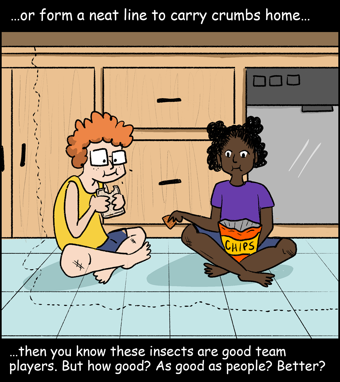 Panel 2: Text (above image): …or form a neat line to carry crumbs home… Image: Two kids sit on the floor of a kitchen, eating a sandwich and a bag of chips as a line of ants marches from the counter, down one of the cabinets and across the floor. Text (below image): …then you know these insects are good team players. But how good? As good as people? Better?  