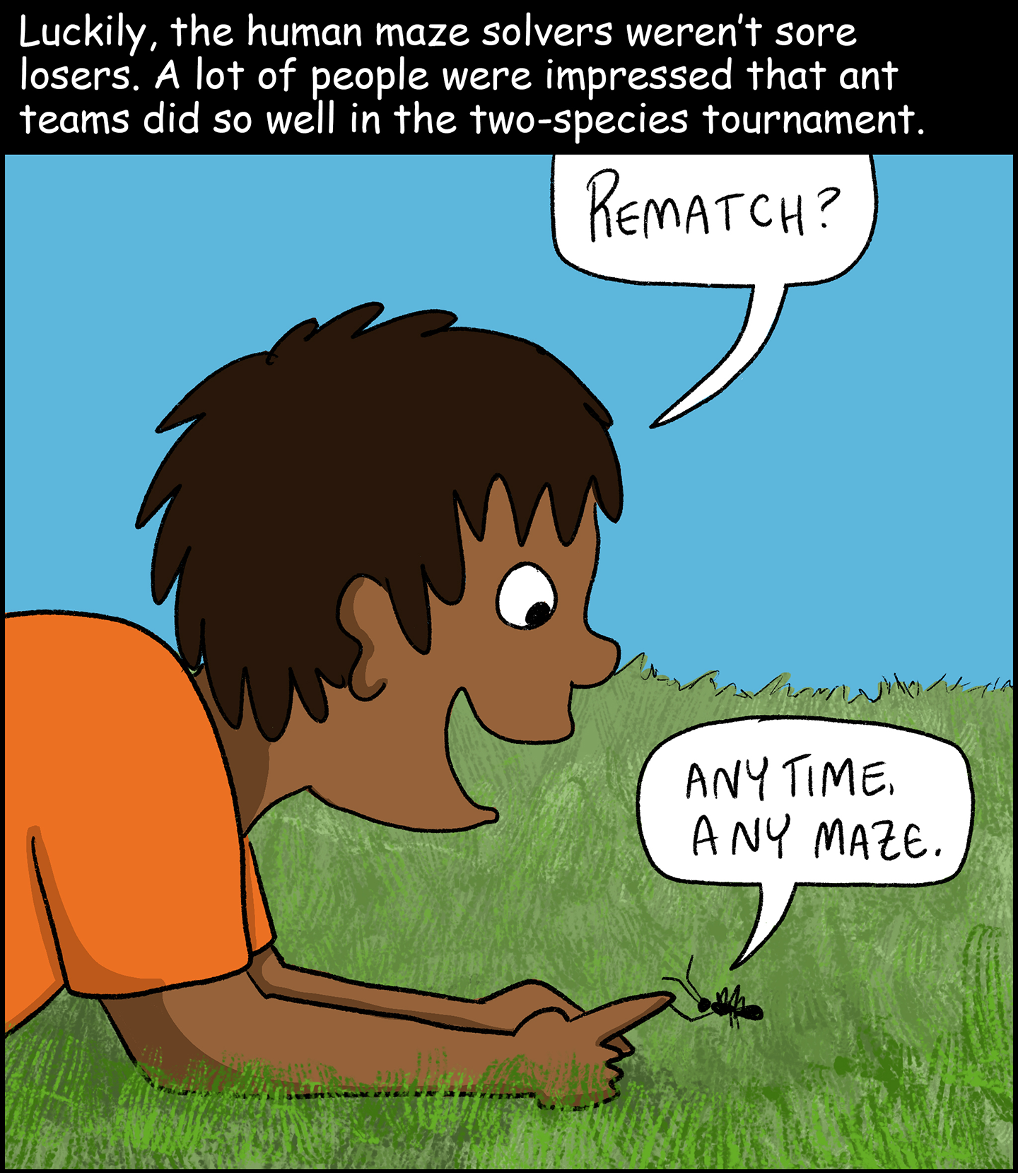 Panel 9: Text (above image): Luckily, the human maze solvers weren’t sore losers. A lot of people were impressed that ant teams did so well in the two-species tournament. Image: A kid crouches down in the grass to shake an ant’s foot with his finger. The kid says, “Rematch?” The ant says, “Any time, any maze.” 