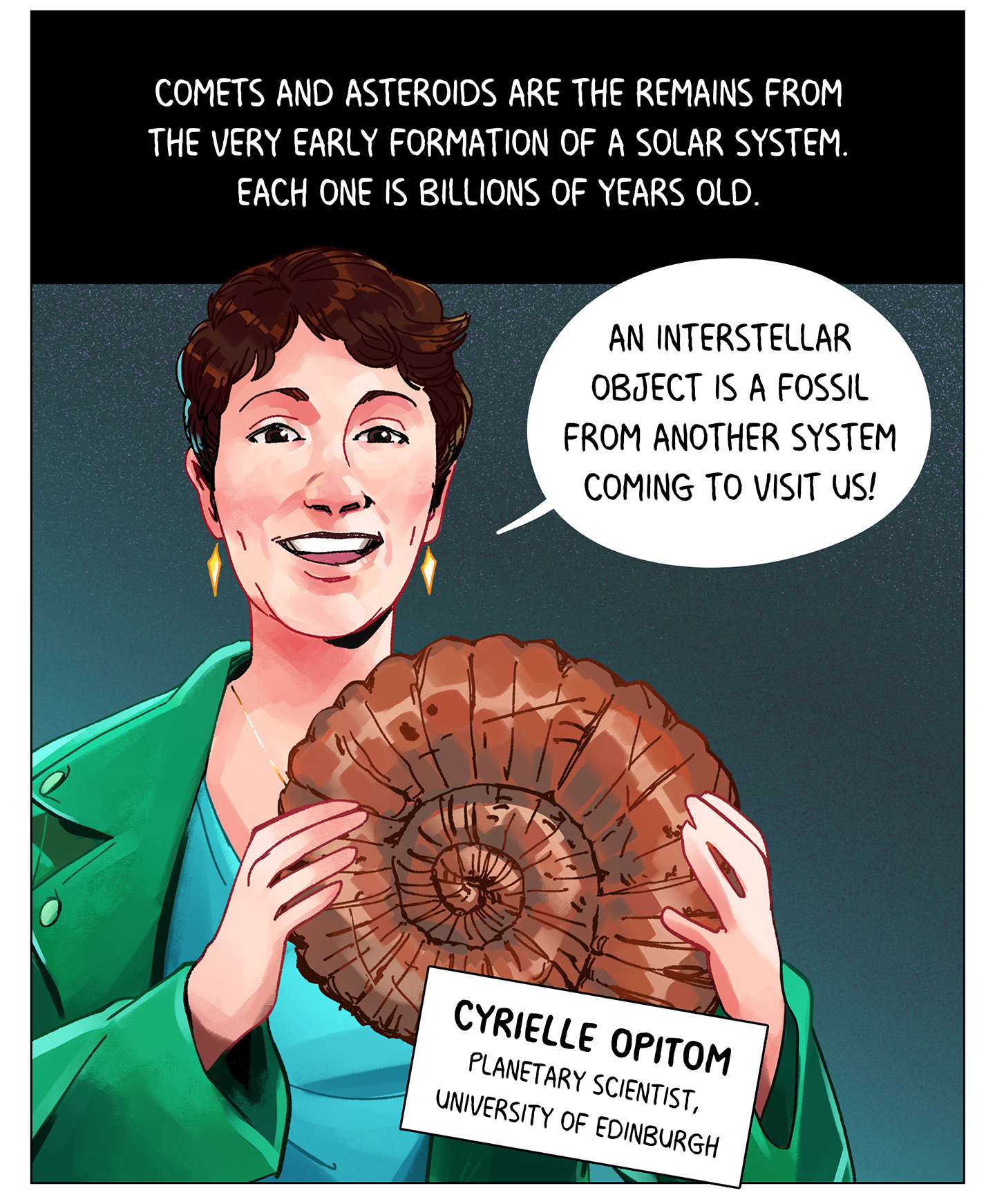 Text (above image): Comets and asteroids are the remains from the very early formation of a solar system. Each one is billions of years old. Image: A white woman with short brown hair and wearing a green jacket smiles and holds up an ammolite fossil shell. She says, “An interstellar object is a fossil from another system coming to visit us!” Her nametag reads: Cyrielle Opitom, planetary scientist, University of Edinburgh.