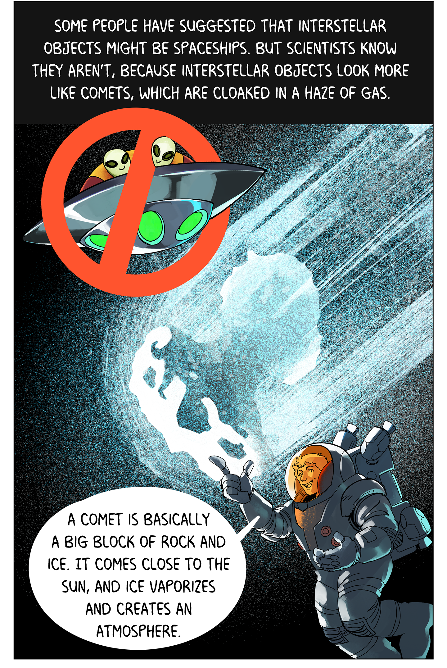 Text (above image): Some people have suggested that interstellar objects might be spaceships. But scientists know they aren’t, because interstellar objects look more like comets, which are cloaked in a haze of gas. Image: The icy, rocky heart of a comet is surrounded by a hazy tail of gas as it streaks through space. Nearby, a picture of aliens driving a spaceship is crossed out with a big red “X.” Cyrielle Opitom floats in space wearing an astronaut suit. She says, “A comet is basically a big block of rock and ice. It comes close to the sun, and ice vaporizes and creates an atmosphere.” 